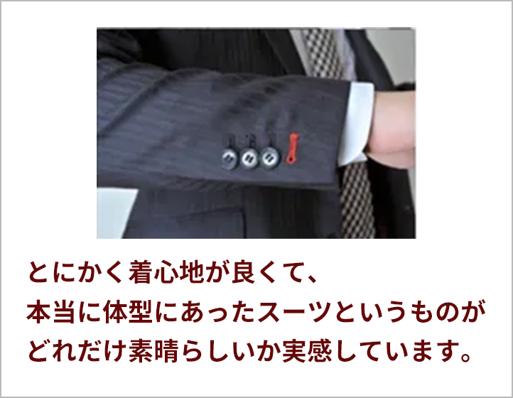 とにかく着心地が良くて、本当に体型にあったスーツというものがどれだけ素晴らしいか実感しています。